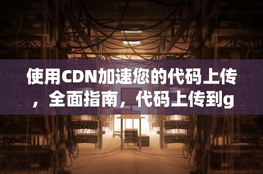 使用CDN加速您的代码上传，全面指南，代码上传到git
