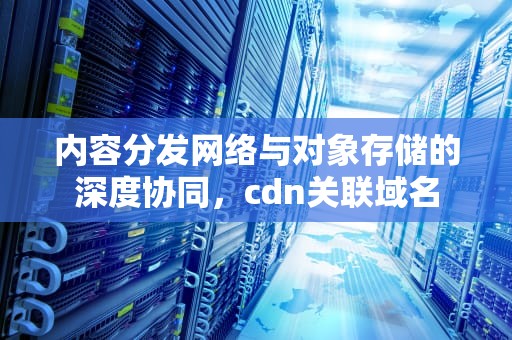 内容分发网络与对象存储的深度协同，cdn关联域名