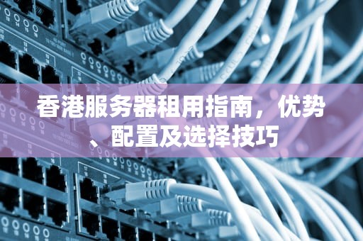 香港服务器租用指南，优势、配置及选择技巧