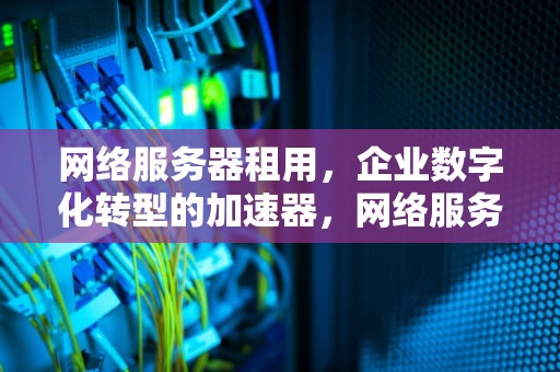 网络服务器租用，企业数字化转型的加速器，网络服务器租用多少钱一年