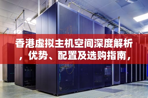 香港虚拟主机空间深度解析，优势、配置及选购指南，香港虚拟主机空间有多大