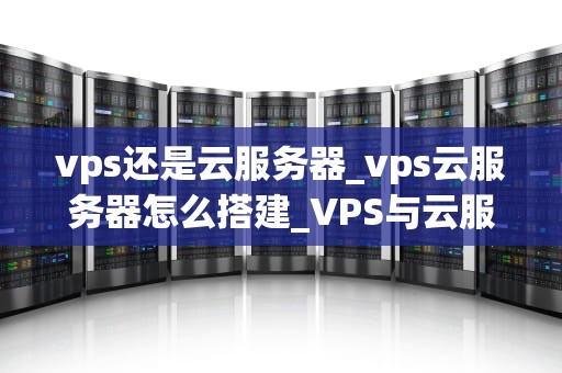 vps还是云服务器_vps云服务器怎么搭建_VPS与云服务器的比较与选择