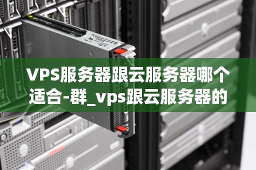 VPS服务器跟云服务器哪个适合-群_vps跟云服务器的区别_VPS服务器与云服务器的比较分析