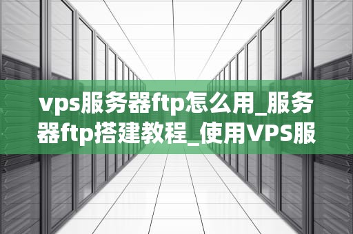 vps服务器ftp怎么用_服务器ftp搭建教程_使用VPS服务器FTP的全面指南