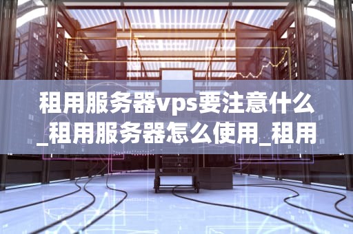 租用服务器vps要注意什么_租用服务器怎么使用_租用服务器VPS需要注意的事项