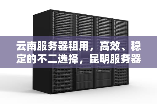 云南服务器租用，高效、稳定的不二选择，昆明服务器租用