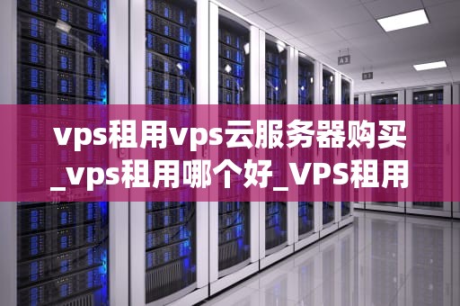 vps租用vps云服务器购买_vps租用哪个好_VPS租用与购买：云服务器的选择与应用