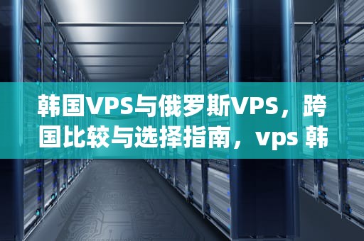 韩国VPS与俄罗斯VPS，跨国比较与选择指南，vps 韩国