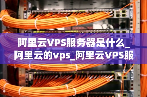 阿里云VPS服务器是什么_阿里云的vps_阿里云VPS服务器的全面解析