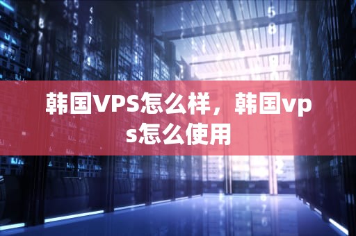 韩国VPS怎么样，韩国vps怎么使用