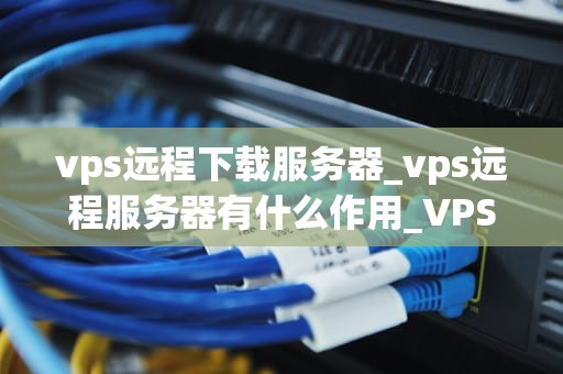 vps远程下载服务器_vps远程服务器有什么作用_VPS远程下载服务器的深度解析