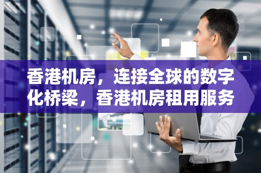 香港机房，连接全球的数字化桥梁，香港机房租用服务器