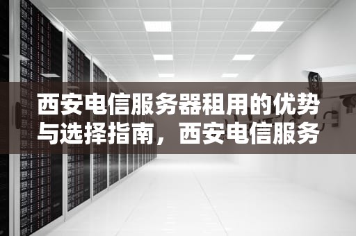 西安电信服务器租用的优势与选择指南，西安电信服务器租用多少钱