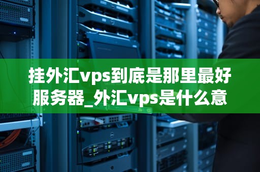 挂外汇vps到底是那里最好服务器_外汇vps是什么意思_挂外汇VPS的最佳选择：全球服务器比较与分析