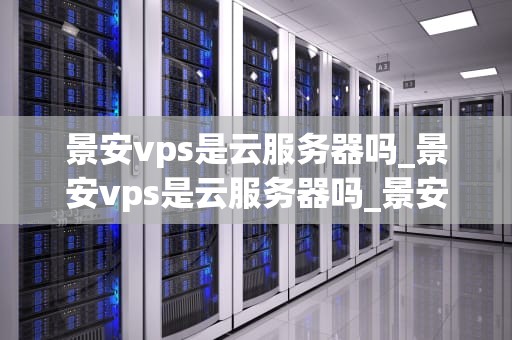 景安vps是云服务器吗_景安vps是云服务器吗_景安VPS：云服务器的优选