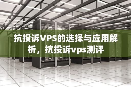 抗投诉VPS的选择与应用解析，抗投诉vps测评