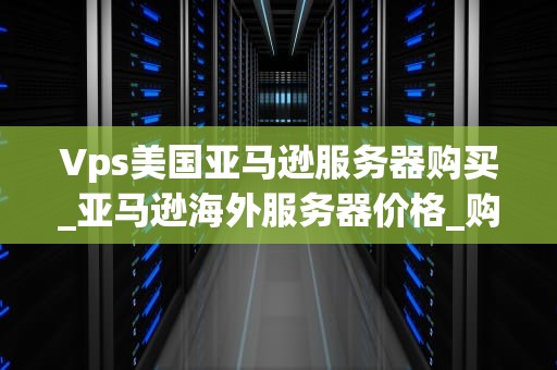 Vps美国亚马逊服务器购买_亚马逊海外服务器价格_购买美国亚马逊VPS服务器的全面指南