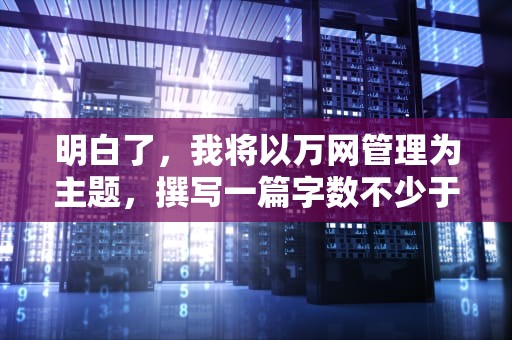 明白了，我将以万网管理为主题，撰写一篇字数不少于1000字的文章，以下是文章的概要及写作思路，万网管理控制台