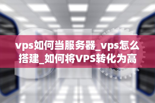 vps如何当服务器_vps怎么搭建_如何将VPS转化为高效稳定的服务器