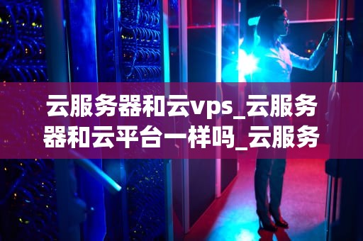 云服务器和云vps_云服务器和云平台一样吗_云服务器与云VPS的深度解析