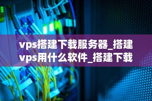 vps搭建下载服务器_搭建vps用什么软件_搭建下载服务器的VPS指南