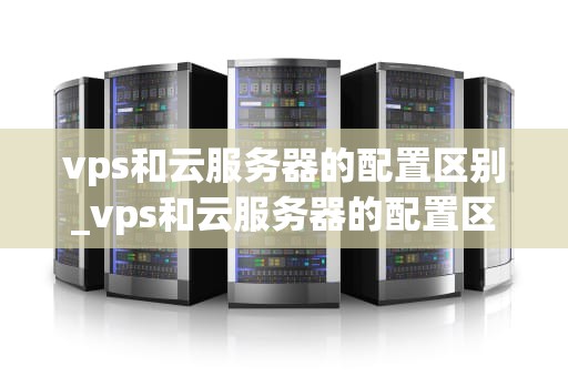 vps和云服务器的配置区别_vps和云服务器的配置区别_VPS与云服务器的配置区别
