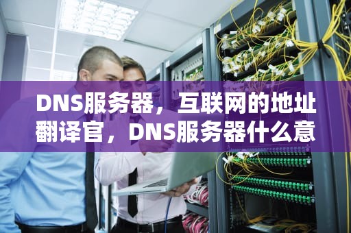 DNS服务器，互联网的地址翻译官，DNS服务器什么意思?