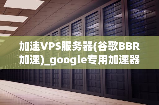 加速VPS服务器(谷歌BBR加速)_google专用加速器_加速VPS服务器：谷歌BBR加速的全面解析