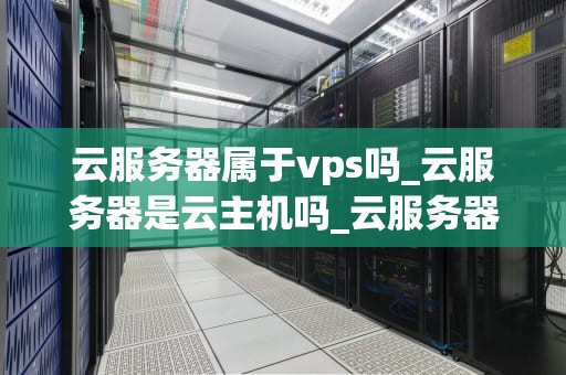 云服务器属于vps吗_云服务器是云主机吗_云服务器与VPS：深入理解云计算的关键技术