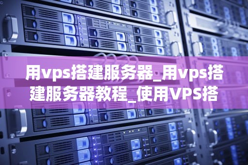用vps搭建服务器_用vps搭建服务器教程_使用VPS搭建服务器的全面指南