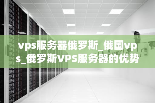 vps服务器俄罗斯_俄国vps_俄罗斯VPS服务器的优势与应用