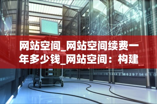 网站空间_网站空间续费一年多少钱_网站空间：构建您的在线平台的关键