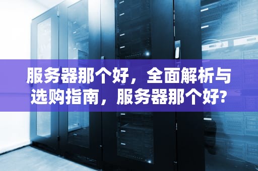 服务器那个好，全面解析与选购指南，服务器那个好?