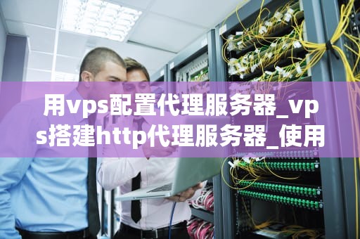 用vps配置代理服务器_vps搭建http代理服务器_使用VPS配置代理服务器的全面指南