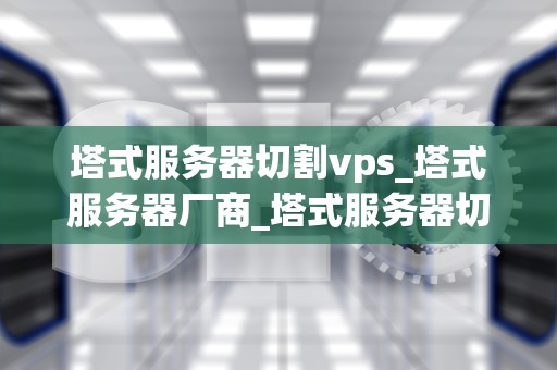 塔式服务器切割vps_塔式服务器厂商_塔式服务器切割VPS的深度解析