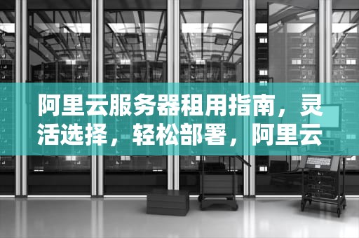 阿里云服务器租用指南，灵活选择，轻松部署，阿里云服务器租用费用