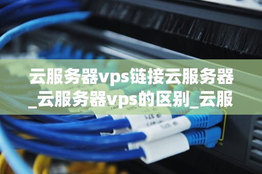 云服务器vps链接云服务器_云服务器vps的区别_云服务器VPS链接云服务器的全面解析