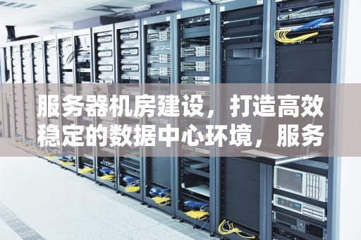 服务器机房建设，打造高效稳定的数据中心环境，服务器机房建设标准