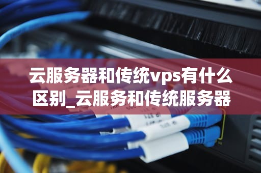云服务器和传统vps有什么区别_云服务和传统服务器区别_云服务器与传统VPS的区别