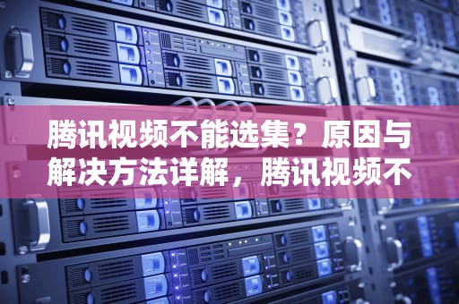 腾讯视频不能选集？原因与解决方法详解，腾讯视频不能选集什么情况下看