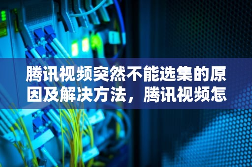 腾讯视频突然不能选集的原因及解决方法，腾讯视频怎么突然不能选集了呢
