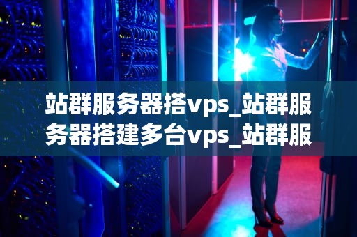 站群服务器搭vps_站群服务器搭建多台vps_站群服务器搭建VPS的全面指南