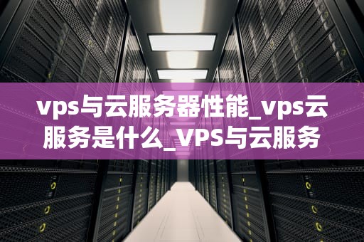 vps与云服务器性能_vps云服务是什么_VPS与云服务器性能的比较分析
