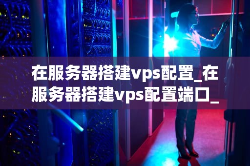 在服务器搭建vps配置_在服务器搭建vps配置端口_服务器搭建VPS配置的全面指南