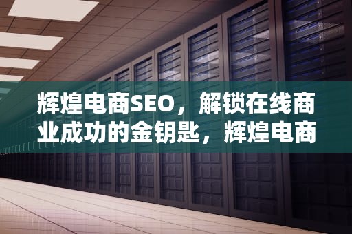 辉煌电商SEO，解锁在线商业成功的金钥匙，辉煌电商可信么