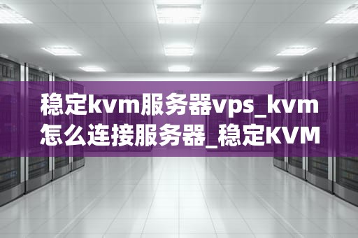 稳定kvm服务器vps_kvm怎么连接服务器_稳定KVM服务器VPS的选择与优化