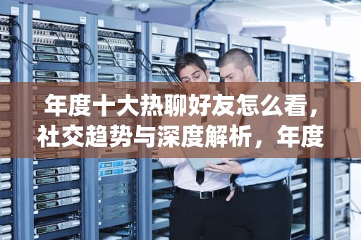 年度十大热聊好友怎么看，社交趋势与深度解析，年度十大热聊好友怎么看qq