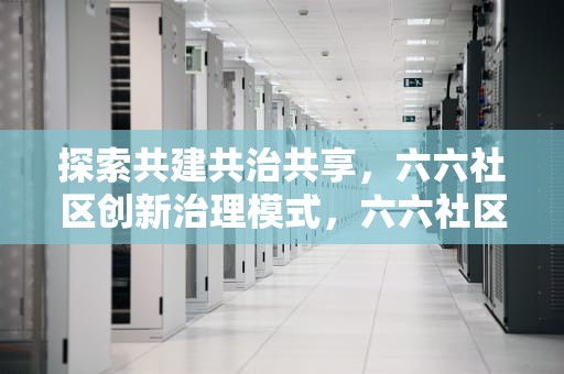 探索共建共治共享，六六社区创新治理模式，六六社区团购的营业执照办理流程详解