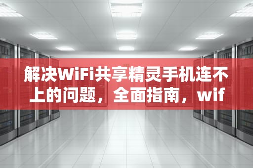 解决WiFi共享精灵手机连不上的问题，全面指南，wifi共享精灵手机连不上怎么办
