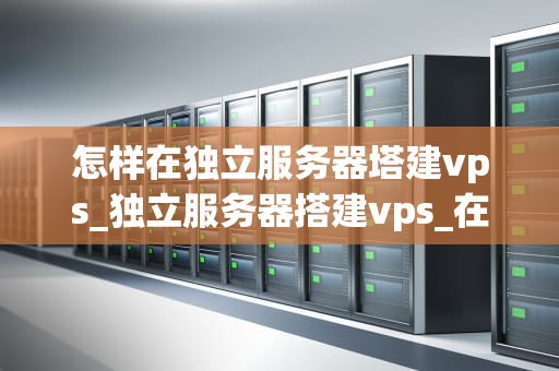 怎样在独立服务器塔建vps_独立服务器搭建vps_在独立服务器塔建VPS的全面指南